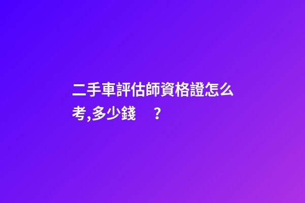 二手車評估師資格證怎么考,多少錢？